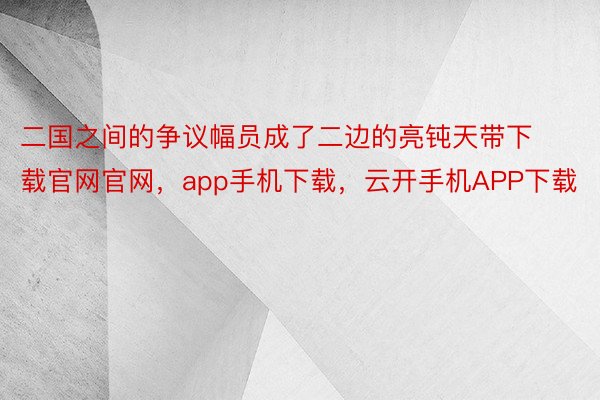 二国之间的争议幅员成了二边的亮钝天带下载官网官网，app手机下载，云开手机APP下载