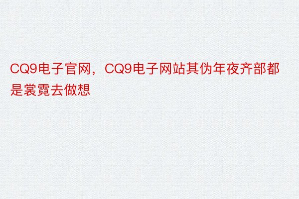 CQ9电子官网，CQ9电子网站其伪年夜齐部都是裳霓去做想