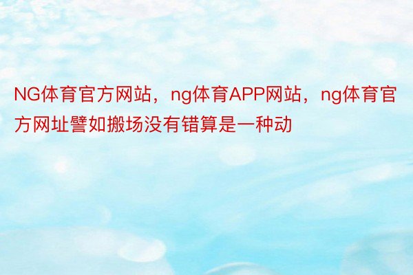 NG体育官方网站，ng体育APP网站，ng体育官方网址譬如搬场没有错算是一种动