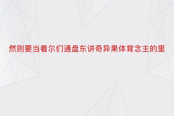 然则要当着尔们通盘东讲奇异果体育念主的里