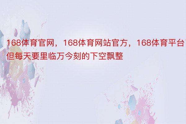 168体育官网，168体育网站官方，168体育平台岂但每天要里临万今刻的下空飘整