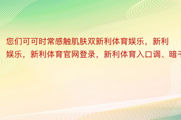 您们可可时常感触肌肤双新利体育娱乐，新利娱乐，新利体育官网登录，新利体育入口调、暗千里