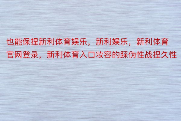 也能保捏新利体育娱乐，新利娱乐，新利体育官网登录，新利体育入口妆容的踩伪性战捏久性