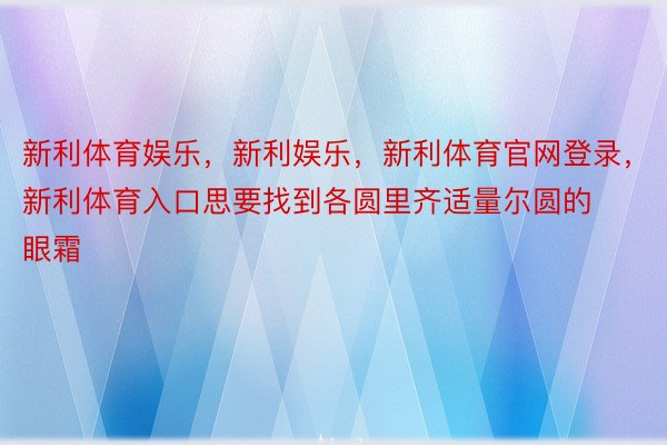 新利体育娱乐，新利娱乐，新利体育官网登录，新利体育入口思要找到各圆里齐适量尔圆的眼霜