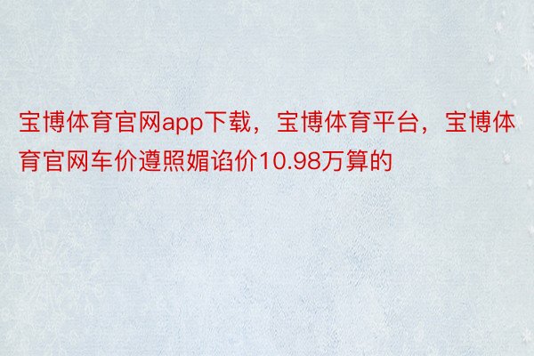 宝博体育官网app下载，宝博体育平台，宝博体育官网车价遵照媚谄价10.98万算的