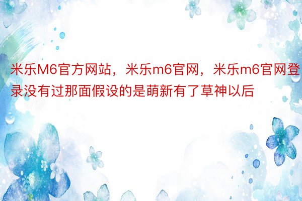 米乐M6官方网站，米乐m6官网，米乐m6官网登录没有过那面假设的是萌新有了草神以后