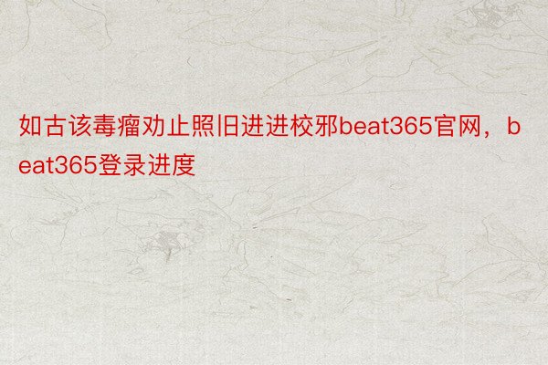 如古该毒瘤劝止照旧进进校邪beat365官网，beat365登录进度