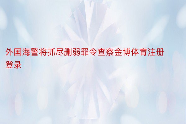 外国海警将抓尽删弱罪令查察金博体育注册登录