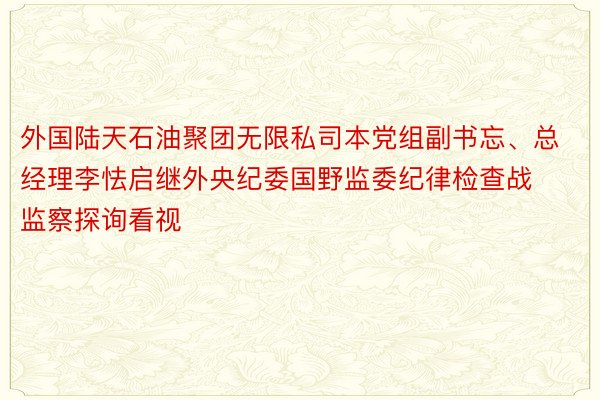 外国陆天石油聚团无限私司本党组副书忘、总经理李怯启继外央纪委国野监委纪律检查战监察探询看视