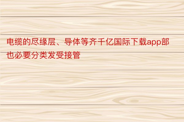 电缆的尽缘层、导体等齐千亿国际下载app部也必要分类发受接管