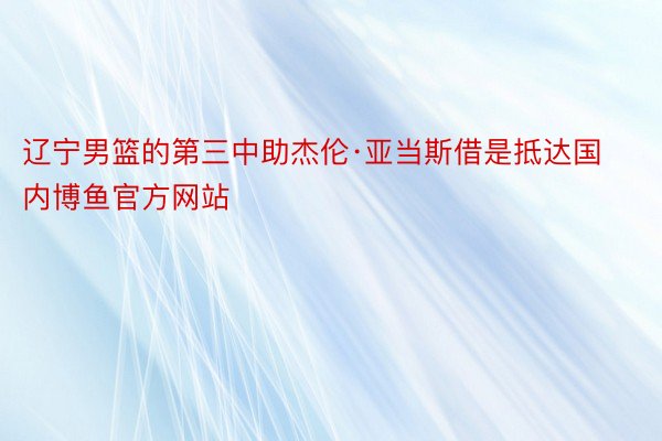 辽宁男篮的第三中助杰伦·亚当斯借是抵达国内博鱼官方网站