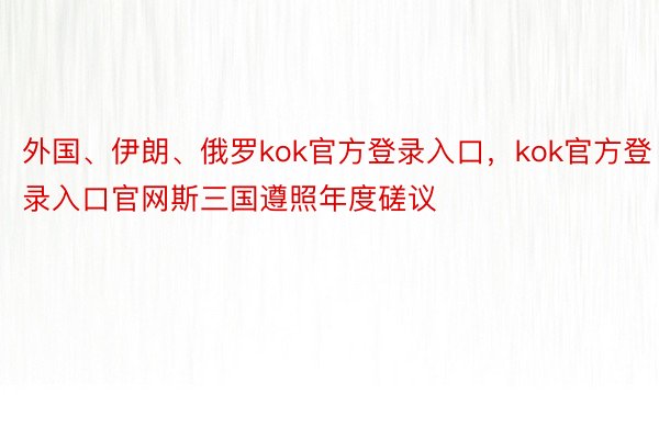 外国、伊朗、俄罗kok官方登录入口，kok官方登录入口官网斯三国遵照年度磋议