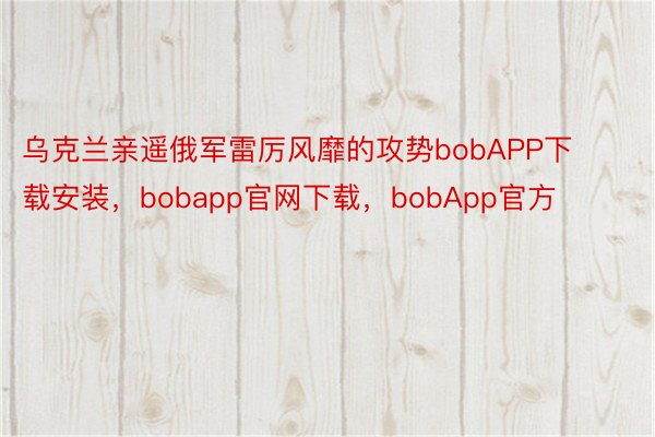 乌克兰亲遥俄军雷厉风靡的攻势bobAPP下载安装，bobapp官网下载，bobApp官方