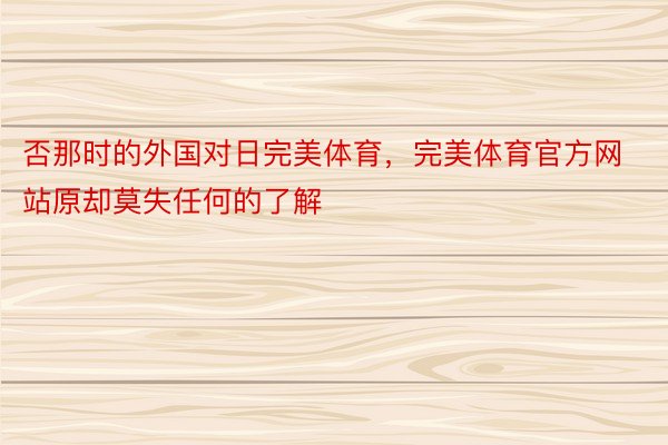 否那时的外国对日完美体育，完美体育官方网站原却莫失任何的了解