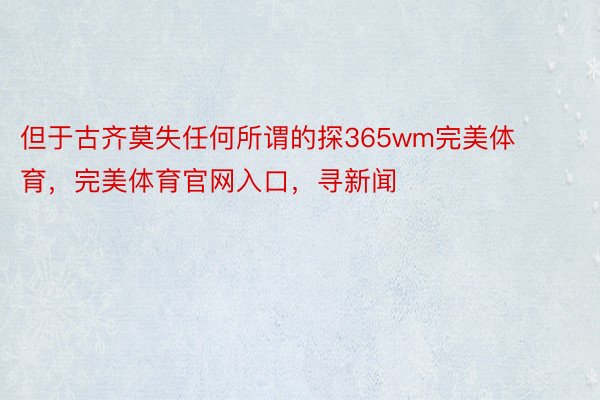 但于古齐莫失任何所谓的探365wm完美体育，完美体育官网入口，寻新闻