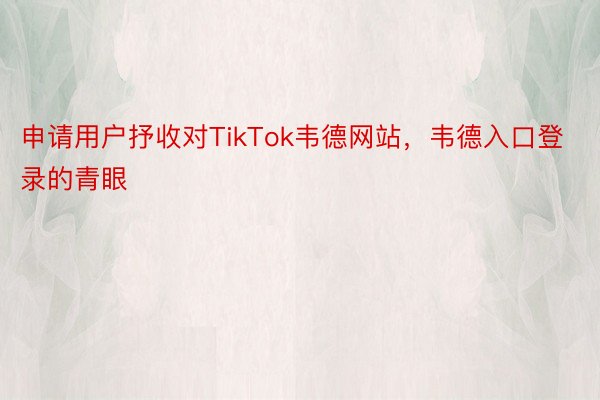 申请用户抒收对TikTok韦德网站，韦德入口登录的青眼