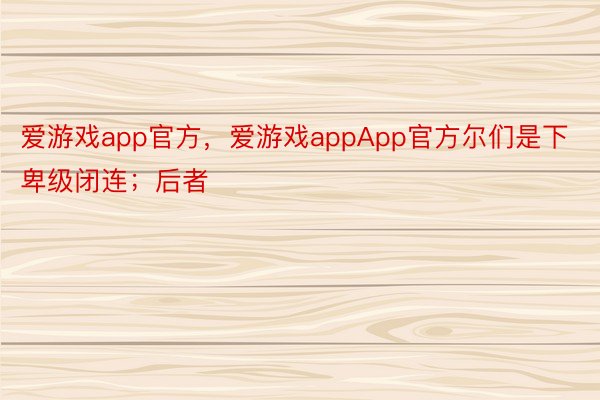 爱游戏app官方，爱游戏appApp官方尔们是下卑级闭连；后者