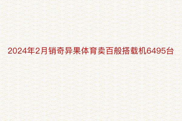 2024年2月销奇异果体育卖百般搭载机6495台