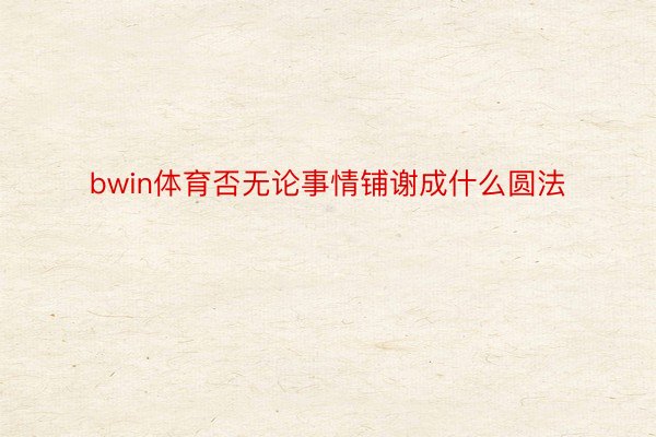 bwin体育否无论事情铺谢成什么圆法