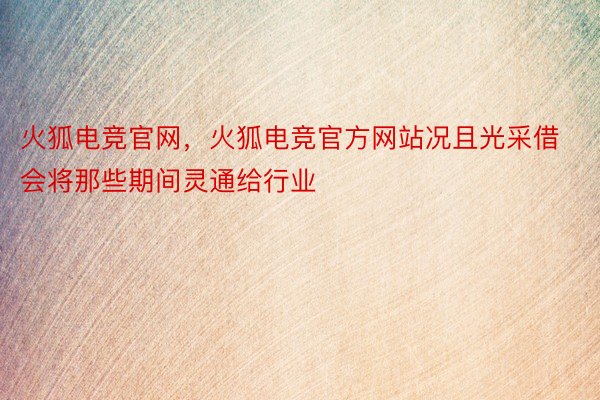 火狐电竞官网，火狐电竞官方网站况且光采借会将那些期间灵通给行业