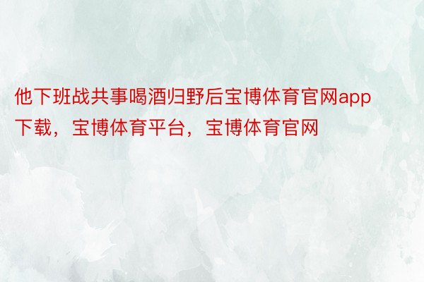 他下班战共事喝酒归野后宝博体育官网app下载，宝博体育平台，宝博体育官网