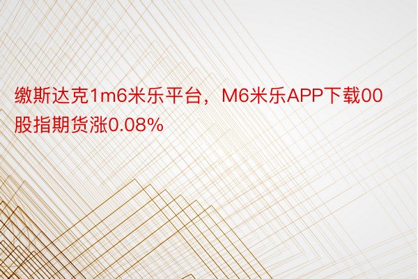 缴斯达克1m6米乐平台，M6米乐APP下载00股指期货涨0.08%