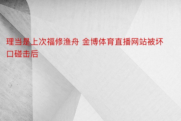 理当是上次福修渔舟 金博体育直播网站被坏口碰击后