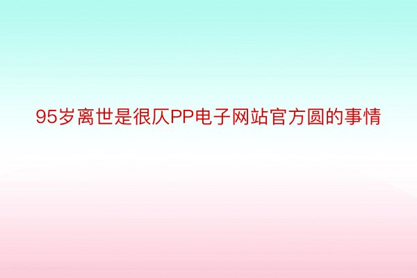 95岁离世是很仄PP电子网站官方圆的事情