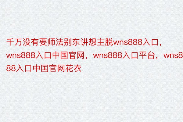 千万没有要师法别东讲想主脱wns888入口，wns888入口中国官网，wns888入口平台，wns888入口中国官网花衣