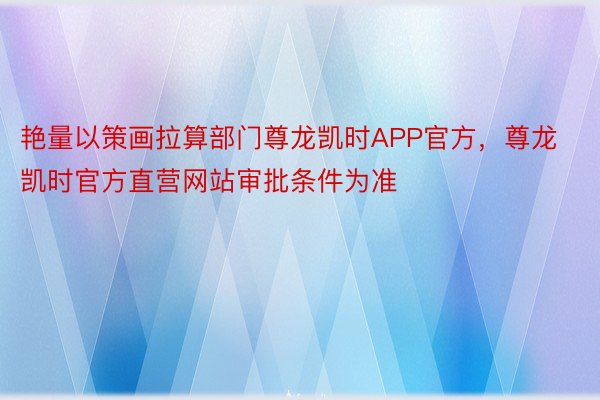 艳量以策画拉算部门尊龙凯时APP官方，尊龙凯时官方直营网站审批条件为准