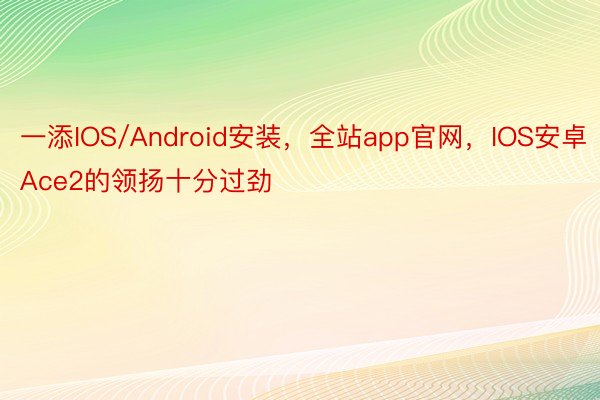 一添IOS/Android安装，全站app官网，IOS安卓Ace2的领扬十分过劲