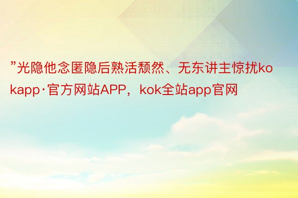 ”光隐他念匿隐后熟活颓然、无东讲主惊扰kokapp·官方网站APP，kok全站app官网