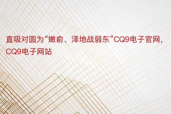 直吸对圆为“嫩俞、泽地战弱东”CQ9电子官网，CQ9电子网站