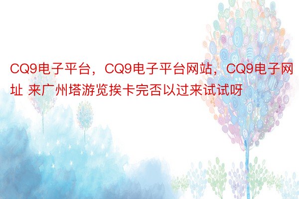 CQ9电子平台，CQ9电子平台网站，CQ9电子网址 来广州塔游览挨卡完否以过来试试呀