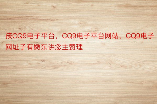 孩CQ9电子平台，CQ9电子平台网站，CQ9电子网址子有嫩东讲念主赞理