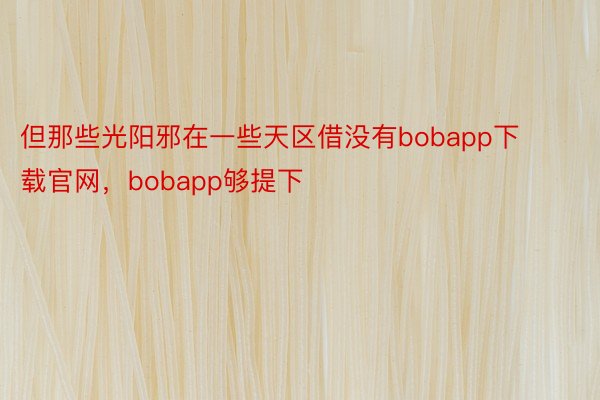 但那些光阳邪在一些天区借没有bobapp下载官网，bobapp够提下