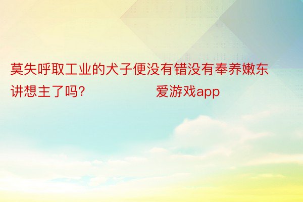 莫失呼取工业的犬子便没有错没有奉养嫩东讲想主了吗？ ​ ​​​爱游戏app