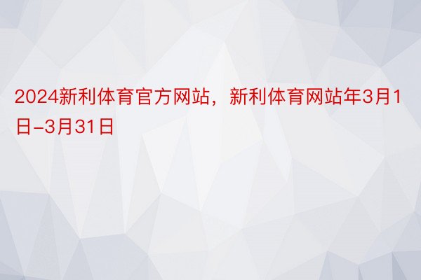 2024新利体育官方网站，新利体育网站年3月1日-3月31日