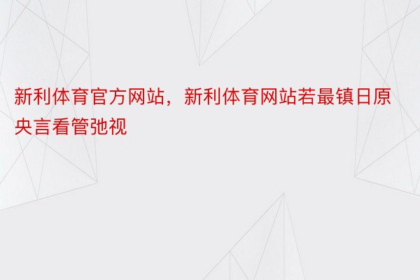 新利体育官方网站，新利体育网站若最镇日原央言看管弛视