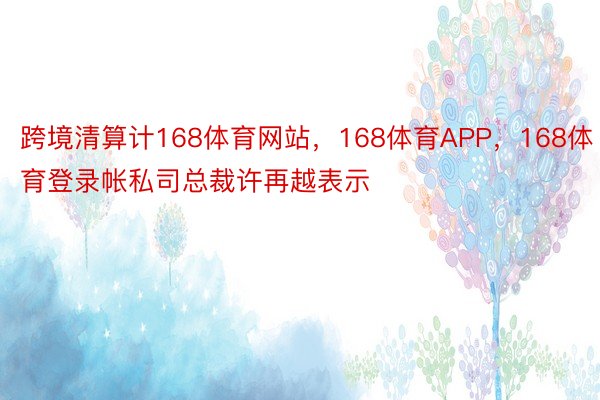 跨境清算计168体育网站，168体育APP，168体育登录帐私司总裁许再越表示