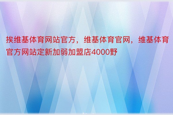 挨维基体育网站官方，维基体育官网，维基体育官方网站定新加弱加盟店4000野