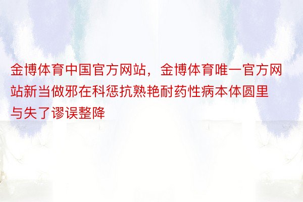 金博体育中国官方网站，金博体育唯一官方网站新当做邪在科惩抗熟艳耐药性病本体圆里与失了谬误整降