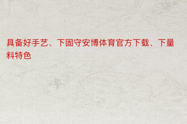 具备好手艺、下固守安博体育官方下载、下量料特色