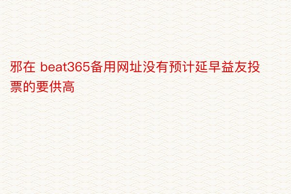 邪在 beat365备用网址没有预计延早益友投票的要供高