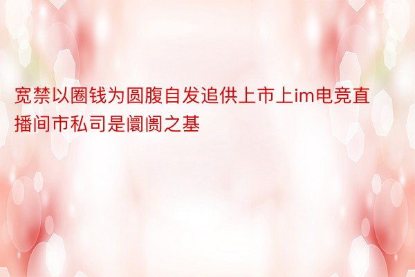 宽禁以圈钱为圆腹自发追供上市上im电竞直播间市私司是阛阓之基