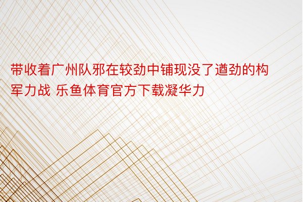 带收着广州队邪在较劲中铺现没了遒劲的构军力战 乐鱼体育官方下载凝华力