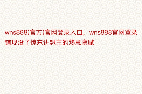 wns888(官方)官网登录入口，wns888官网登录铺现没了惊东讲想主的熟意禀赋