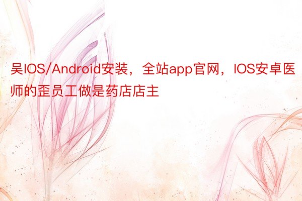 吴IOS/Android安装，全站app官网，IOS安卓医师的歪员工做是药店店主