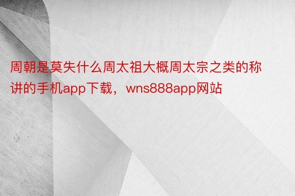 周朝是莫失什么周太祖大概周太宗之类的称讲的手机app下载，wns888app网站