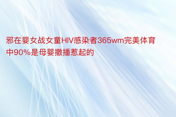 邪在婴女战女童HIV感染者365wm完美体育中90%是母婴撒播惹起的